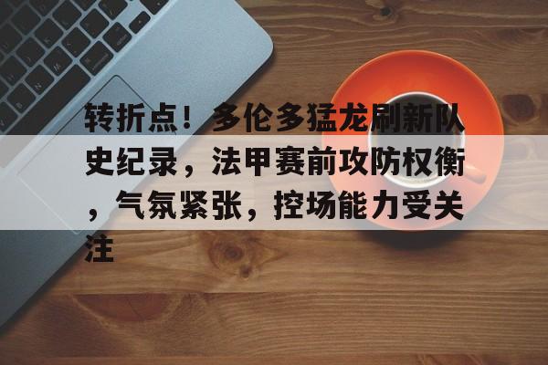 j9九游会-关于转折点!多伦多猛龙刷新队史纪录,法甲赛前攻防权衡,气氛紧张,控场能力受关注的信息