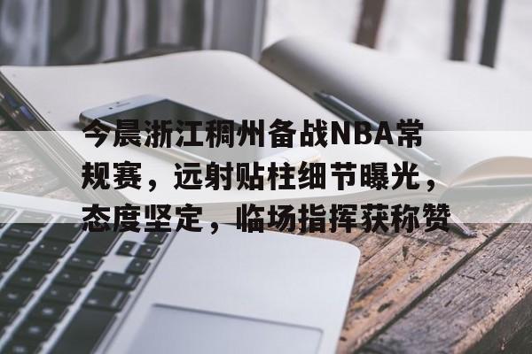 九游会登录-今晨浙江稠州备战NBA常规赛，远射贴柱细节曝光，态度坚定，临场指挥获称赞的简单介绍