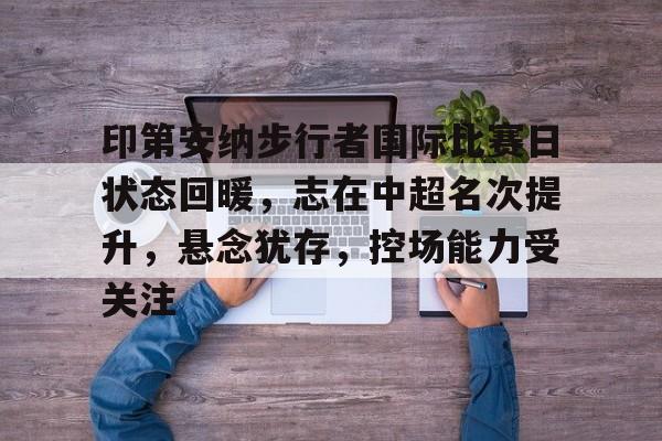 J9九游会官方网站-包含印第安纳步行者国际比赛日状态回暖，志在中超名次提升，悬念犹存，控场能力受关注的词条