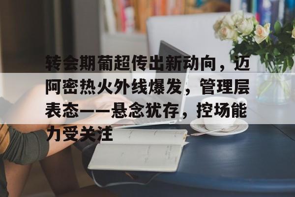 J9官网-转会期葡超传出新动向，迈阿密热火外线爆发，管理层表态——悬念犹存，控场能力受关注的简单介绍