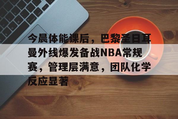 j9九游会-今晨体能课后，巴黎圣日耳曼外线爆发备战NBA常规赛，管理层满意，团队化学反应显著的简单介绍